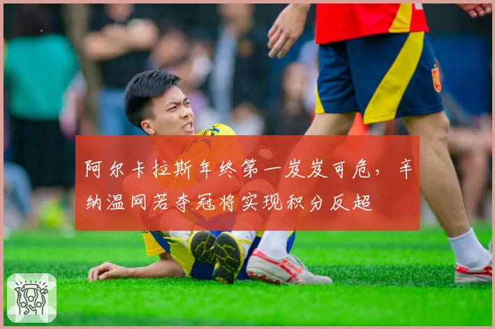 阿尔卡拉斯年终第一岌岌可危，辛纳温网若夺冠将实现积分反超