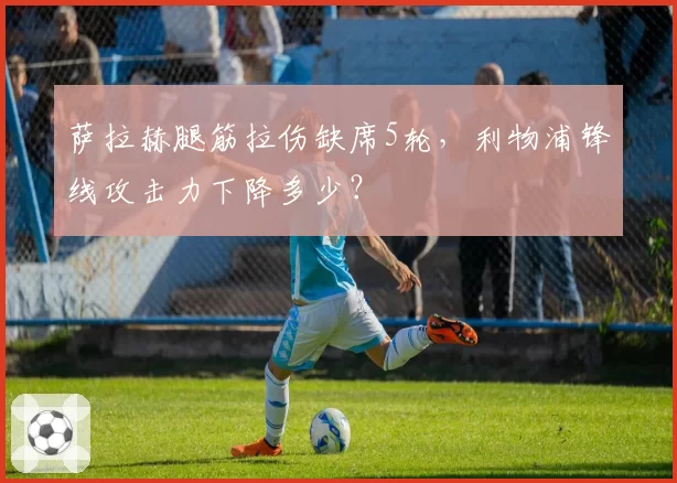 萨拉赫腿筋拉伤缺席5轮,利物浦锋线攻击力下降多少?