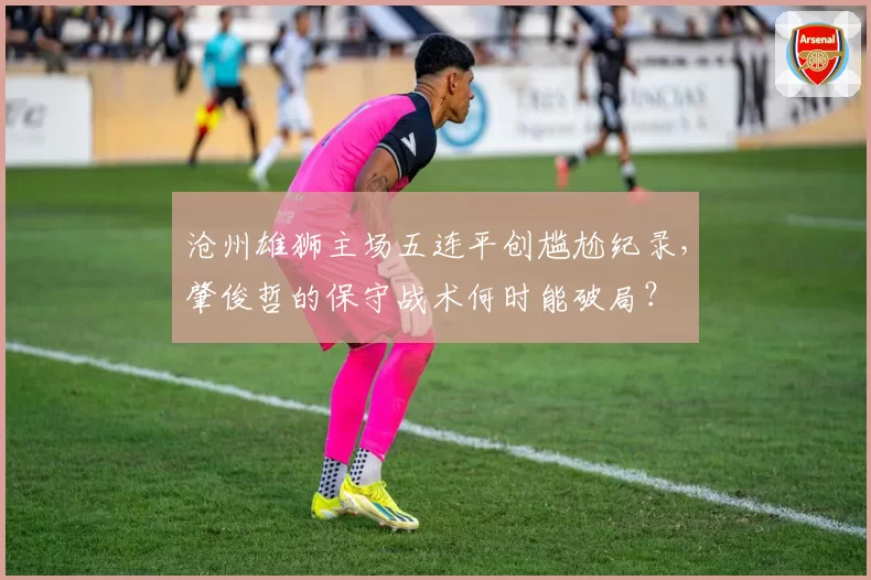 沧州雄狮主场五连平创尴尬纪录,肇俊哲的保守战术何时能破局?