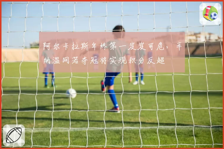 阿尔卡拉斯年终第一岌岌可危，辛纳温网若夺冠将实现积分反超