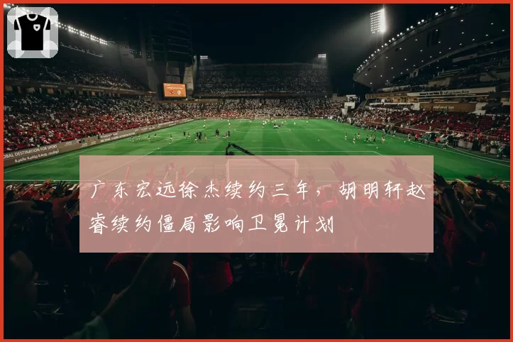 广东宏远徐杰续约三年,胡明轩赵睿续约僵局影响卫冕计划
