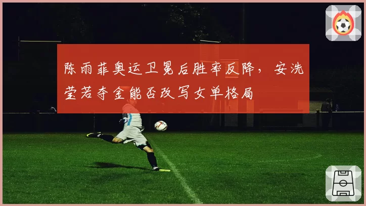 陈雨菲奥运卫冕后胜率反降,安洗莹若夺金能否改写女单格局