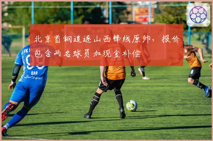 北京首钢追逐山西锋线原帅,报价包含两名球员加现金补偿