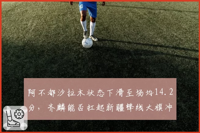阿不都沙拉木状态下滑至场均14.2分,齐麟能否扛起新疆锋线大旗冲击前四?