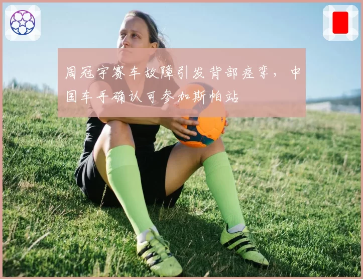 周冠宇赛车故障引发背部痉挛,中国车手确认可参加斯帕站
