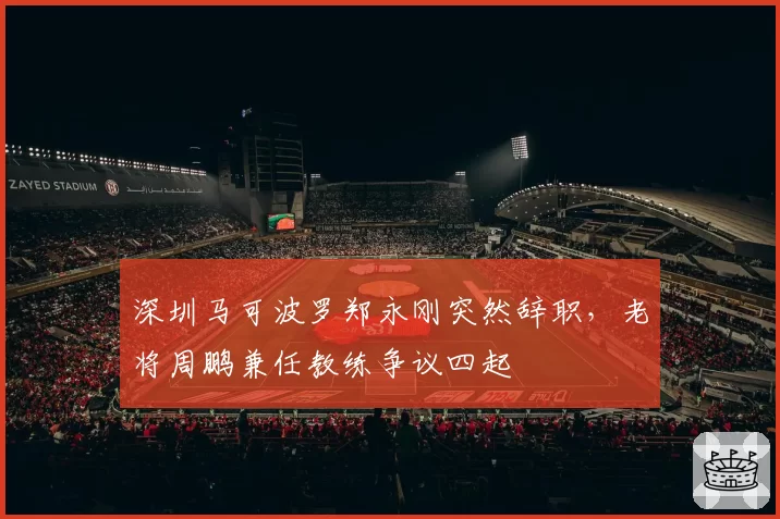 深圳马可波罗郑永刚突然辞职,老将周鹏兼任教练争议四起
