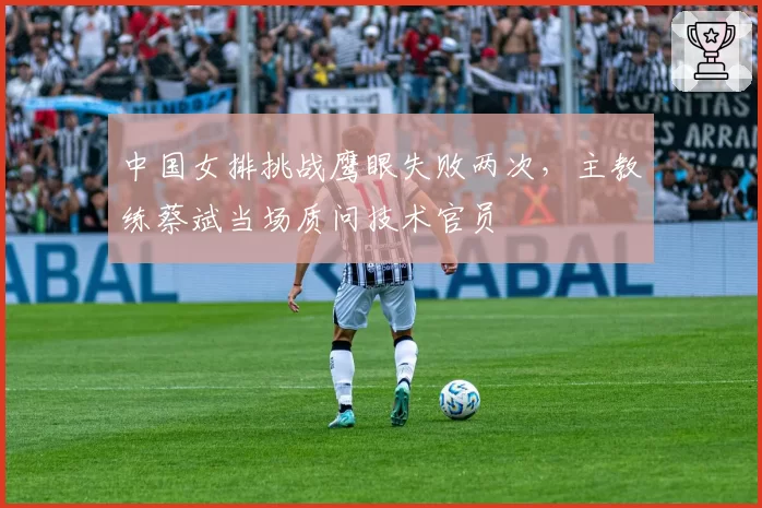 中国女排挑战鹰眼失败两次，主教练蔡斌当场质问技术官员
