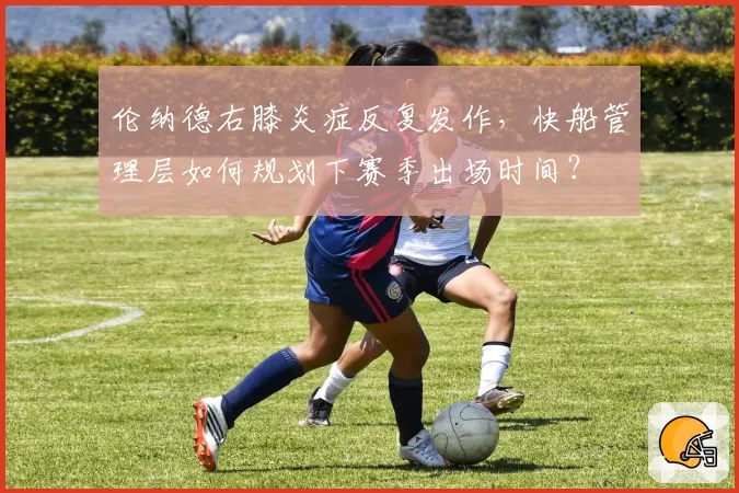 伦纳德右膝炎症反复发作,快船管理层如何规划下赛季出场时间?