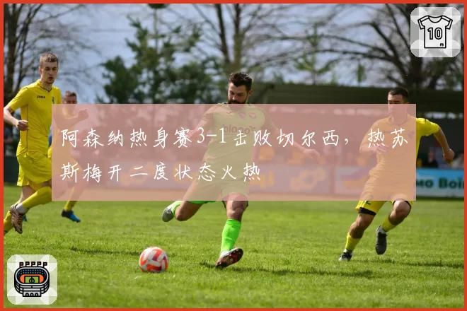 阿森纳热身赛3-1击败切尔西,热苏斯梅开二度状态火热