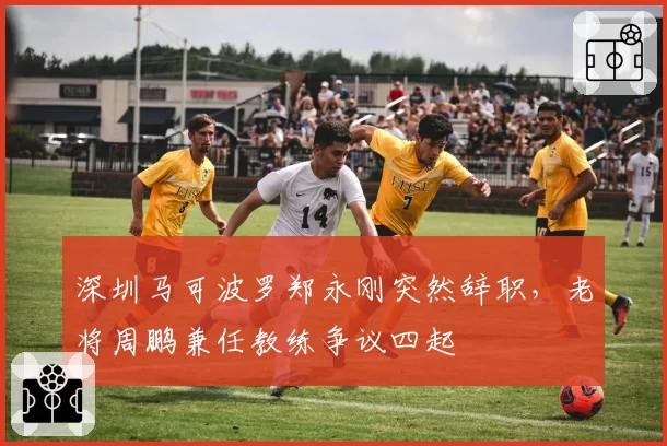 深圳马可波罗郑永刚突然辞职,老将周鹏兼任教练争议四起