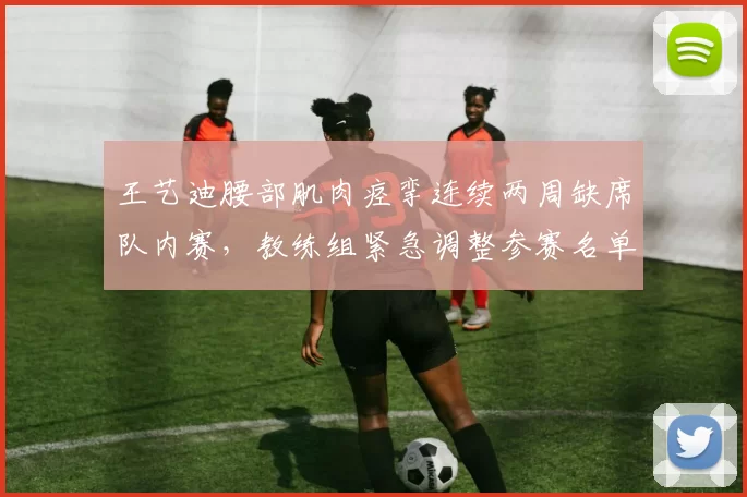 王艺迪腰部肌肉痉挛连续两周缺席队内赛,教练组紧急调整参赛名单