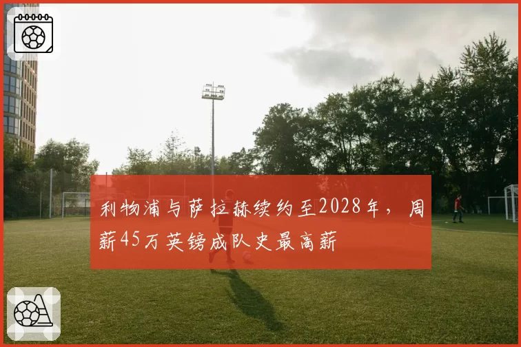 利物浦与萨拉赫续约至2028年,周薪45万英镑成队史最高薪