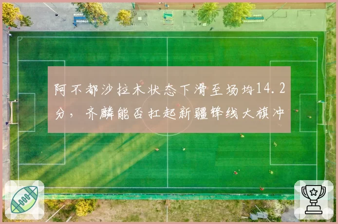 阿不都沙拉木状态下滑至场均14.2分,齐麟能否扛起新疆锋线大旗冲击前四?