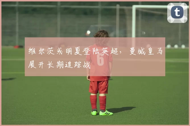维尔茨或明夏登陆英超，曼城皇马展开长期追踪战