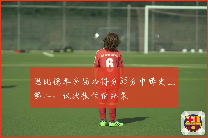 恩比德单季场均得分35分中锋史上第二,仅次张伯伦纪录