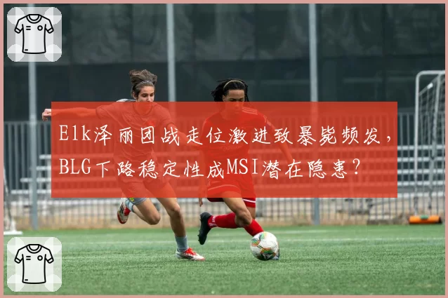 Elk泽丽团战走位激进致暴毙频发,BLG下路稳定性成MSI潜在隐患?