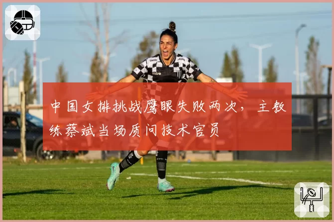 中国女排挑战鹰眼失败两次，主教练蔡斌当场质问技术官员