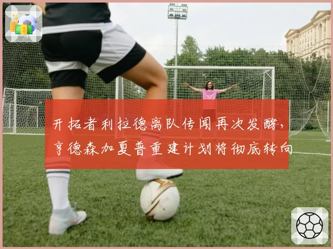 开拓者利拉德离队传闻再次发酵,亨德森加夏普重建计划将彻底转向?