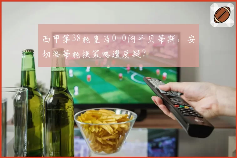 西甲第38轮皇马0-0闷平贝蒂斯,安切洛蒂轮换策略遭质疑?