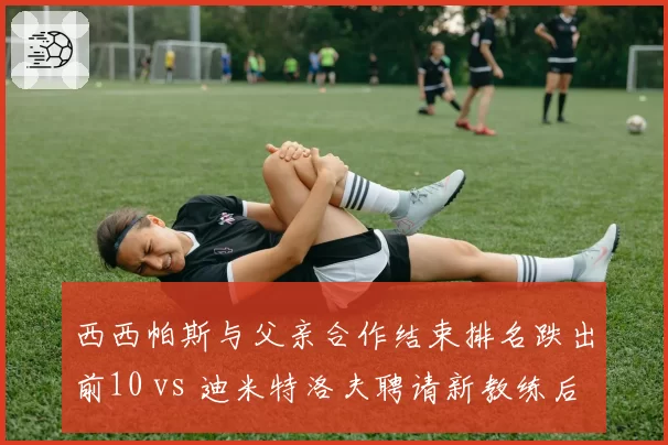 西西帕斯与父亲合作结束排名跌出前10 vs 迪米特洛夫聘请新教练后重返前20,家庭执教争议