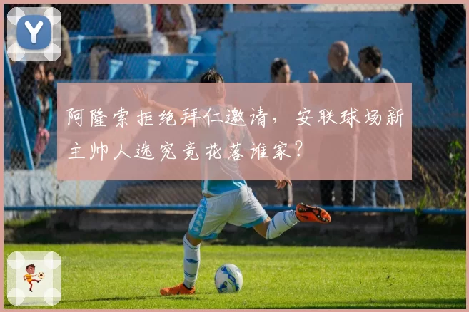 阿隆索拒绝拜仁邀请,安联球场新主帅人选究竟花落谁家?