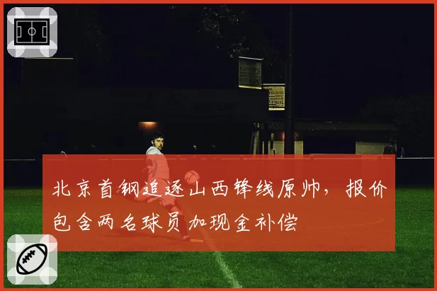 北京首钢追逐山西锋线原帅,报价包含两名球员加现金补偿