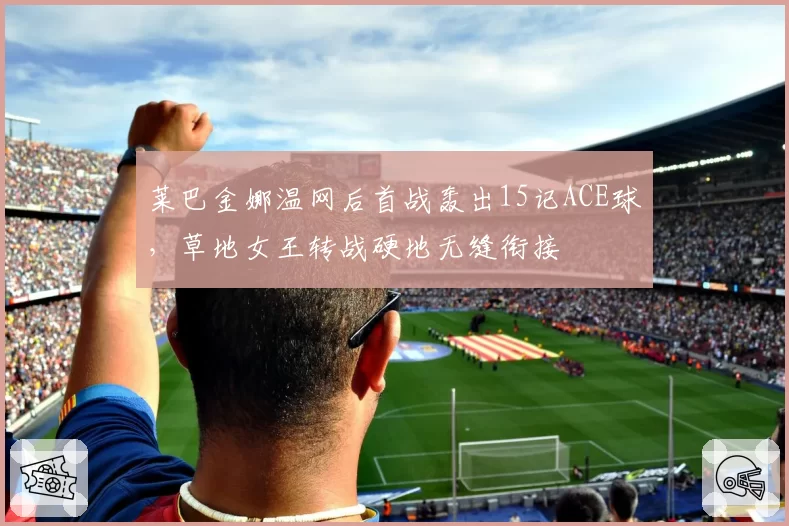 莱巴金娜温网后首战轰出15记ACE球,草地女王转战硬地无缝衔接