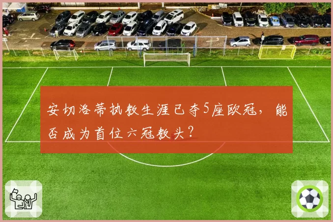 安切洛蒂执教生涯已夺5座欧冠,能否成为首位六冠教头?