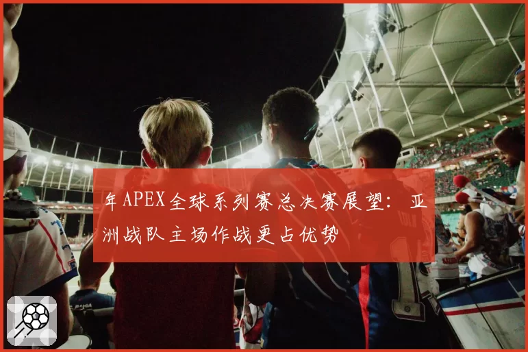 年APEX全球系列赛总决赛展望:亚洲战队主场作战更占优势