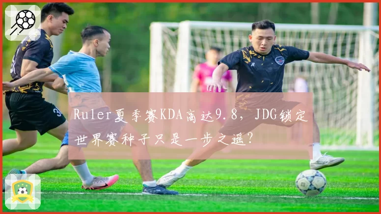 Ruler夏季赛KDA高达9.8,JDG锁定世界赛种子只是一步之遥?