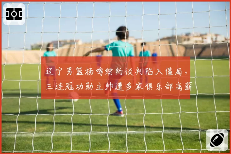 辽宁男篮杨鸣续约谈判陷入僵局,三连冠功勋主帅遭多家俱乐部高薪挖角