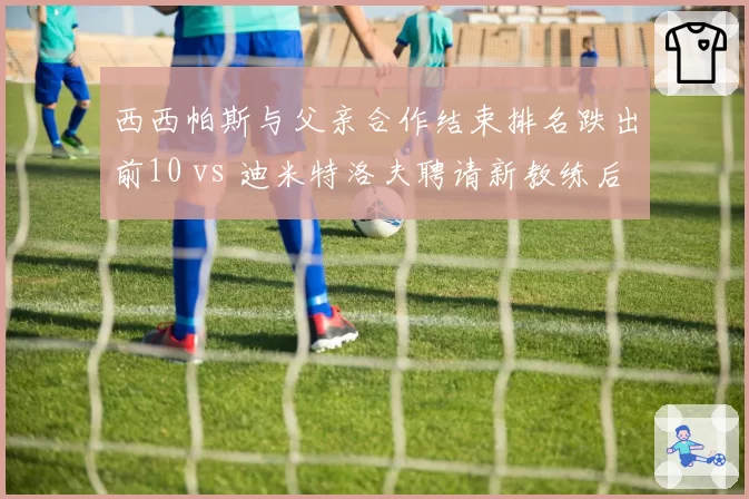 西西帕斯与父亲合作结束排名跌出前10 vs 迪米特洛夫聘请新教练后重返前20,家庭执教争议