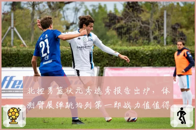 北控男篮状元秀选秀报告出炉,体测臂展弹跳均列第一即战力值值得期待
