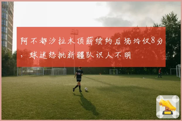 阿不都沙拉木顶薪续约后场均仅8分,球迷怒批新疆队识人不明