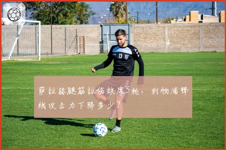 萨拉赫腿筋拉伤缺席5轮，利物浦锋线攻击力下降多少？