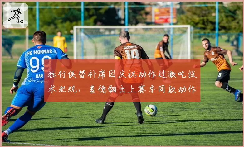 独行侠替补席因庆祝动作过激吃技术犯规,基德翻出上赛季同款动作未被吹罚的证据?