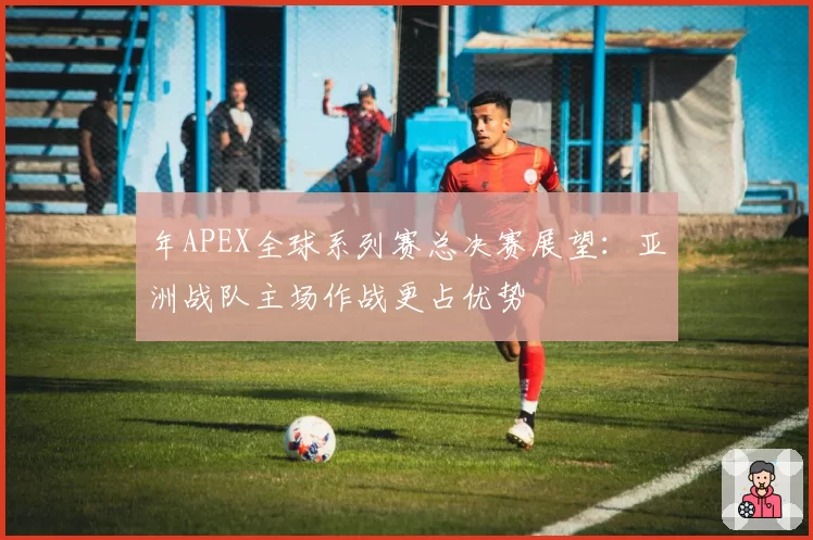 年APEX全球系列赛总决赛展望:亚洲战队主场作战更占优势