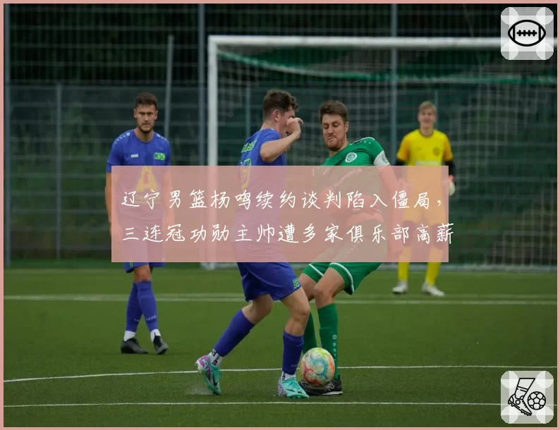 辽宁男篮杨鸣续约谈判陷入僵局,三连冠功勋主帅遭多家俱乐部高薪挖角